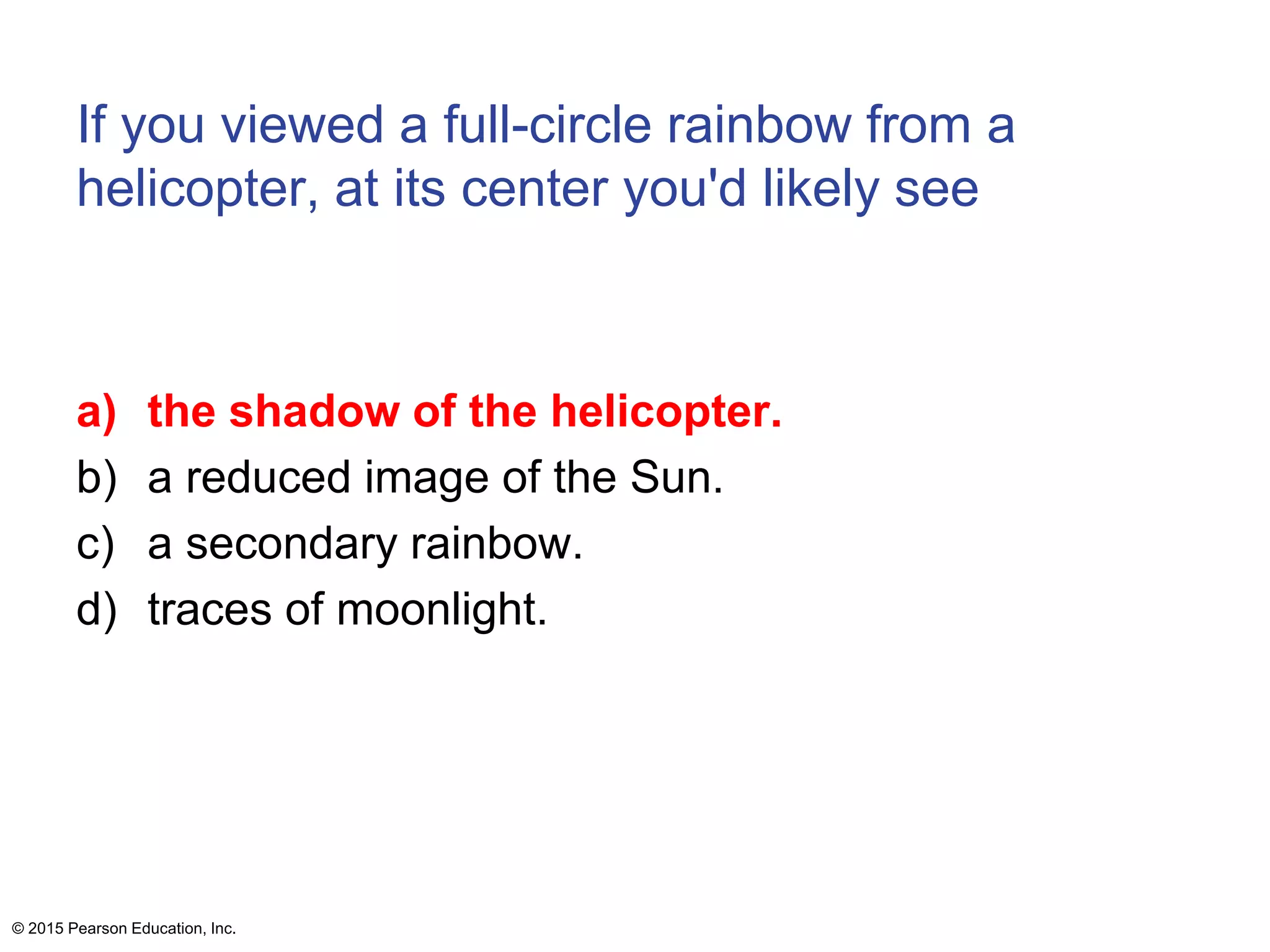 If you viewed a full-circle rainbow from a
helicopter, at its center you'd likely see
a) the shadow of the helicopter.
b) a reduced image of the Sun.
c) a secondary rainbow.
d) traces of moonlight.
© 2015 Pearson Education, Inc.
 