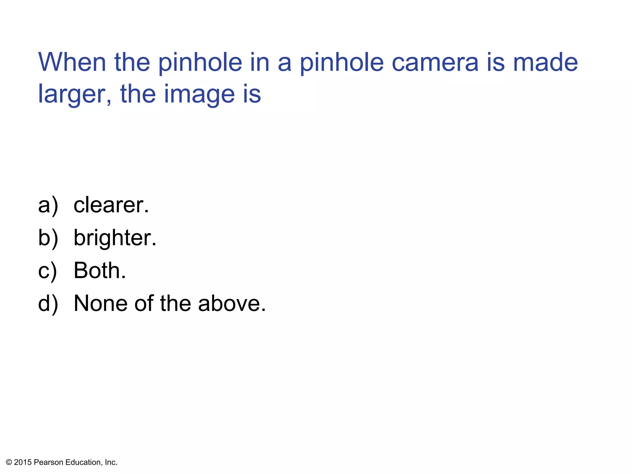 When the pinhole in a pinhole camera is made
larger, the image is
a) clearer.
b) brighter.
c) Both.
d) None of the above.
© 2015 Pearson Education, Inc.
 