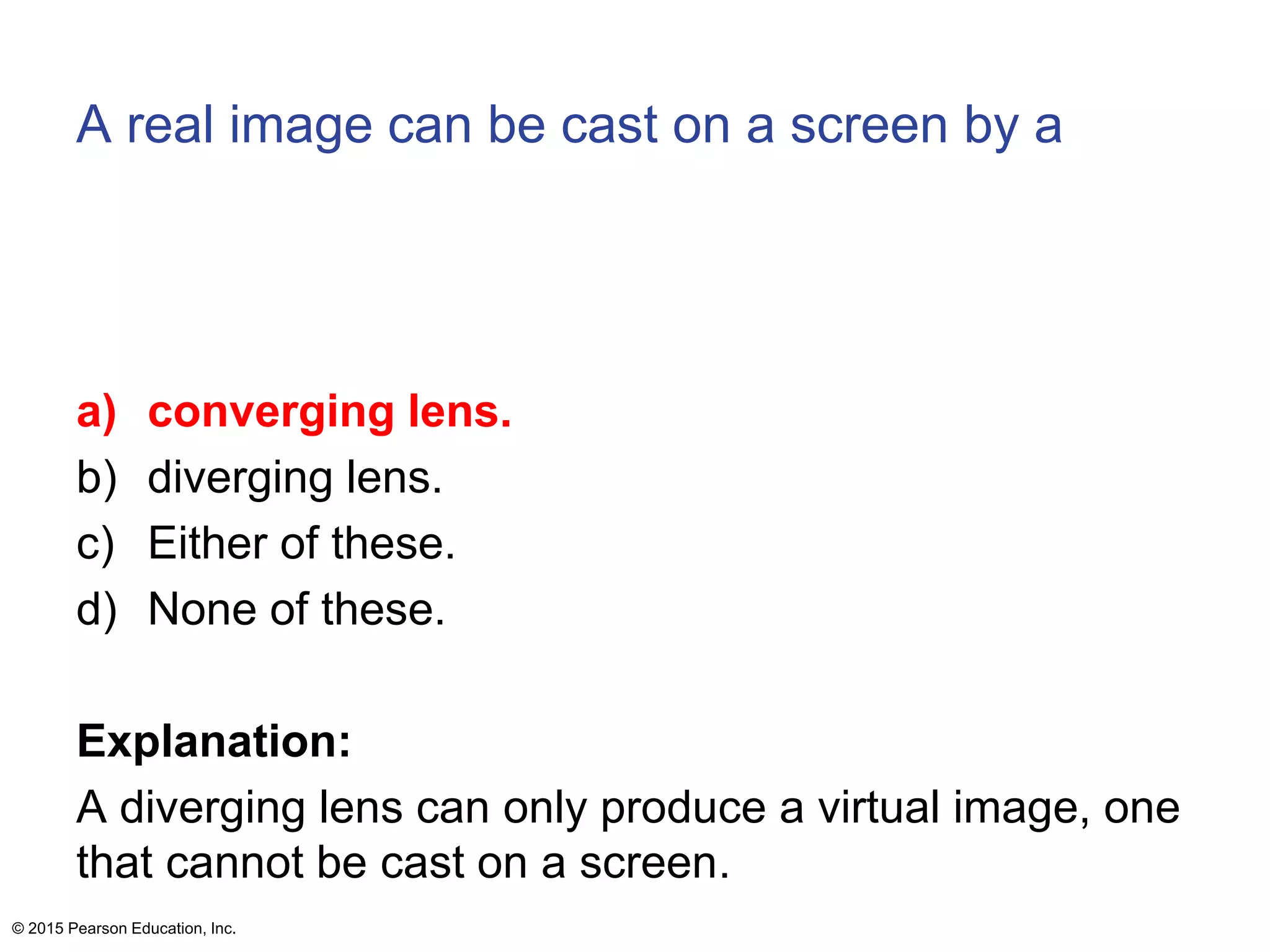 A real image can be cast on a screen by a
a) converging lens.
b) diverging lens.
c) Either of these.
d) None of these.
Explanation:
A diverging lens can only produce a virtual image, one
that cannot be cast on a screen.
© 2015 Pearson Education, Inc.
 