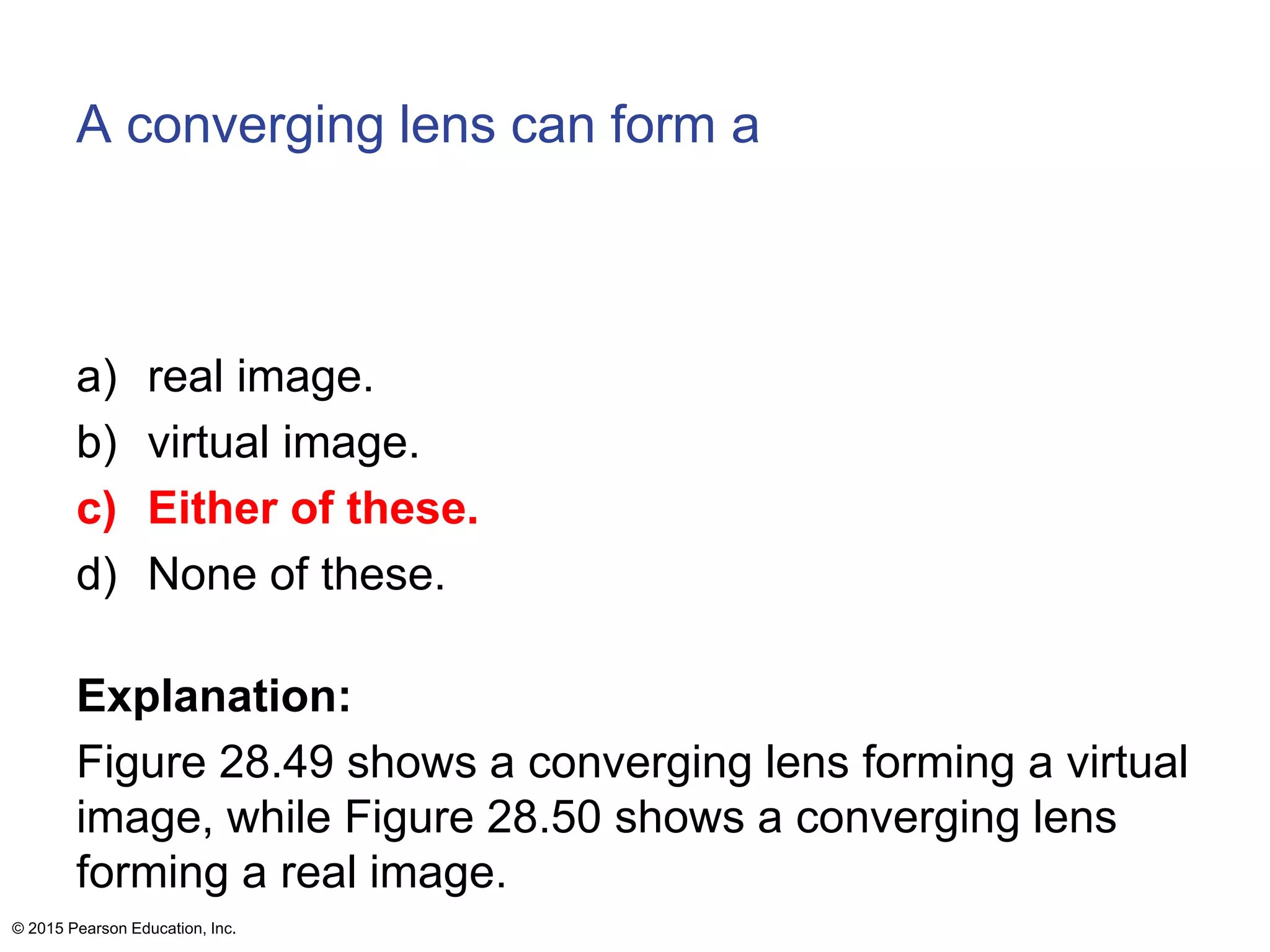 A converging lens can form a
a) real image.
b) virtual image.
c) Either of these.
d) None of these.
Explanation:
Figure 28.49 shows a converging lens forming a virtual
image, while Figure 28.50 shows a converging lens
forming a real image.
© 2015 Pearson Education, Inc.
 