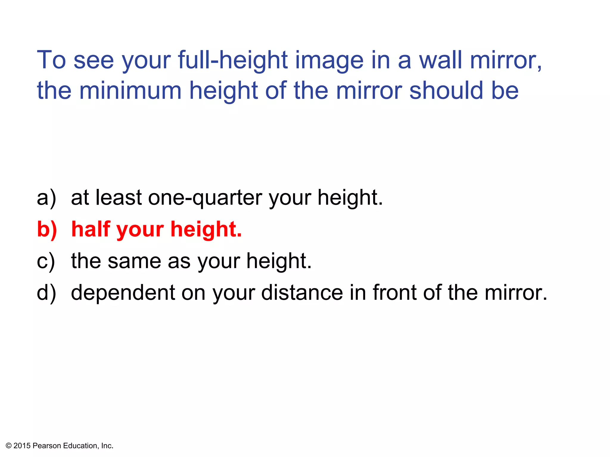 To see your full-height image in a wall mirror,
the minimum height of the mirror should be
a) at least one-quarter your height.
b) half your height.
c) the same as your height.
d) dependent on your distance in front of the mirror.
© 2015 Pearson Education, Inc.
 