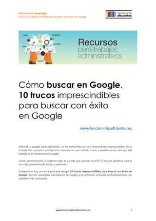 Cómo buscar en google:
10 trucos imprescindibles para buscar con éxito en Google
Cómo buscar en Google.
10 trucos imprescindibles
para buscar con éxito
en Google
www.funcionarioseficientes.es
Internet, y google particularmente, se ha convertido en una herramienta imprescindible en el
trabajo. Por supuesto que hay otros buscadores, pero el más usado y, posiblemente, el mejor del
mundo es el omnipresente Google.
¿Estás aprovechando al máximo todo el partido que puedes sacarle? Si buscas palabras sueltas
no estás aprovechando todo su potencial.
Empecemos hoy con esta guía que recoge 10 trucos imprescindibles para buscar con éxito en
Google. Son los conceptos más básicos de Google y en próximos artículos profundizaremos con
aspectos más avanzados.
www.funcionarioseficientes.es 1
 