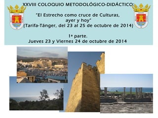 XXVIII COLOQUIO METODOLÓGICO-DIDÁCTICO: 
“El Estrecho como cruce de Culturas, 
ayer y hoy” 
(Tarifa-Tánger, del 23 al 25 de octubre de 2014) 
1ª parte. 
Jueves 23 y Viernes 24 de octubre de 2014 
 
