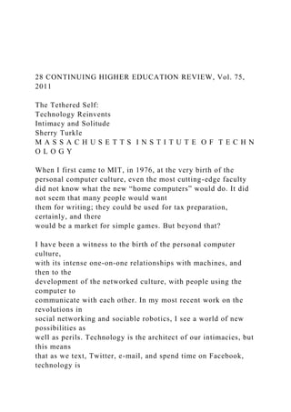 28 CONTINUING HIGHER EDUCATION REVIEW, Vol. 75,
2011
The Tethered Self:
Technology Reinvents
Intimacy and Solitude
Sherry Turkle
M A S S A C H U S E T T S I N S T I T U T E O F T E C H N
O L O G Y
When I first came to MIT, in 1976, at the very birth of the
personal computer culture, even the most cutting-edge faculty
did not know what the new “home computers” would do. It did
not seem that many people would want
them for writing; they could be used for tax preparation,
certainly, and there
would be a market for simple games. But beyond that?
I have been a witness to the birth of the personal computer
culture,
with its intense one-on-one relationships with machines, and
then to the
development of the networked culture, with people using the
computer to
communicate with each other. In my most recent work on the
revolutions in
social networking and sociable robotics, I see a world of new
possibilities as
well as perils. Technology is the architect of our intimacies, but
this means
that as we text, Twitter, e-mail, and spend time on Facebook,
technology is
 
