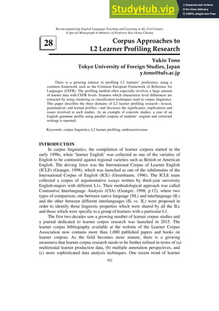 Reconceptualizing English Language Teaching and Learning in the 21st Century
A Special Monograph in Memory of Professor Kai-chong Cheung
392
28 Corpus Approaches to
L2 Learner Profiling Research
Yukio Tono
Tokyo University of Foreign Studies, Japan
y.tono@tufs.ac.jp
There is a growing interest in profiling L2 learners’ proficiency using a
common framework such as the Common European Framework of Reference for
Languages (CEFR). The profiling method often especially involves a large amount
of learner data with CEFR levels. Features which characterize level differences are
extracted by using clustering or classification techniques used in corpus linguistics.
This paper describes the three domains of L2 learner profiling research—lexical,
grammatical, and textual profiles—and discusses the significance, implications and
issues involved in such studies. As an example of concrete studies, a case of an
English grammar profile using parallel corpora of students’ original and corrected
writings is reported.
Keywords: corpus linguistics, L2 learner profiling, underuse/overuse
INTRODUCTION
In corpus linguistics, the compilation of learner corpora started in the
early 1990s, when ‘learner English’ was collected as one of the varieties of
English to be contrasted against regional varieties such as British or American
English. The driving force was the International Corpus of Learner English
(ICLE) (Granger, 1998), which was launched as one of the subdomains of the
International Corpus of English (ICE) (Greenbaum, 1996). The ICLE team
collected a corpus of argumentative essays written by third-year university
English-majors with different L1s. Their methodological approach was called
Contrastive Interlanguage Analysis (CIA) (Granger, 1998, p.12), where two
types of comparison, one between native language (NL) and interlanguage (IL)
and the other between different interlanguages (IL vs. IL) were proposed in
order to identify those linguistic properties which were shared by all the ILs
and those which were specific to a group of learners with a particular L1.
The first two decades saw a growing number of learner corpus studies and
a journal dedicated to learner corpus research was launched in 2015. The
learner corpus bibliography available at the website of the Learner Corpus
Association now contains more than 1,000 published papers and books on
learner corpora. As the field becomes more mature, there is a growing
awareness that learner corpus research needs to be further refined in terms of (a)
multimodal learner production data, (b) multiple annotation perspectives, and
(c) more sophisticated data analysis techniques. One recent trend of learner
 