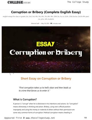 Corruption or Bribery (Complete English Essay)
english essays for class or grade (1st, 2nd, 3rd, 4th, 5th, 6th, 7th, 8th, 9th, 10th) fsc, fa, ics (11th, 12th) ba bsc (3rd & 4th year)
css, pms, ielts students
Editorial Staff • May 18, 2019  3 minutes read
Short Essay on Corruption or Bribery
“First corruption takes us to hell’s door and then leads us
to crime that forces us to enter it.”
What is Corruption?
A person is “corrupt” when he is dishonest in his intentions and actions. So “corruption”
means dishonesty in thinking and action. Bribery, using one’s official position
improperly and using the money or material of others without their permission are
some very common forms of corruption. Political corruption means cheating in
thecollegestudy.net
1/8
The College Study
Appeared first @ www.thecollegestudy.net
https://w
w
w
.thecollegestudy.net/
 