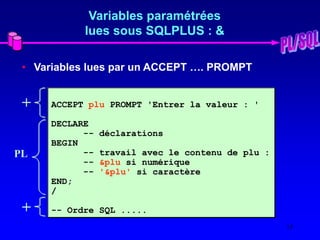 13
Variables paramétrées
lues sous SQLPLUS : &
• Variables lues par un ACCEPT …. PROMPT
ACCEPT plu PROMPT 'Entrer la valeur : '
DECLARE
-- déclarations
BEGIN
-- travail avec le contenu de plu :
-- &plu si numérique
-- '&plu' si caractère
END;
/
-- Ordre SQL .....
+
+
PL
 