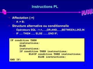 15
Instructions PL
• Affectation (:=)
– A := B;
• Structure alternative ou conditionnelle
– Opérateurs SQL : >,<,….,OR,AND,….,BETWEEN,LIKE,IN
– IF …. THEN ….. ELSE ……END IF;
IF condition THEN
instructions;
ELSE
instructions;
IF condition THEN instructions;
ELSIF condition THEN instructions;
ELSE instructions;
END IF;
 