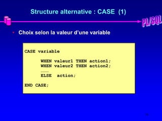 16
Structure alternative : CASE (1)
• Choix selon la valeur d’une variable
CASE variable
WHEN valeur1 THEN action1;
WHEN valeur2 THEN action2;
………
ELSE action;
END CASE;
 