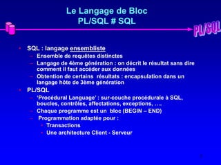 2
Le Langage de Bloc
PL/SQL # SQL
• SQL : langage ensembliste
– Ensemble de requêtes distinctes
– Langage de 4ème génération : on décrit le résultat sans dire
comment il faut accéder aux données
– Obtention de certains résultats : encapsulation dans un
langage hôte de 3ème génération
• PL/SQL
– ‘Procédural Language’ : sur-couche procédurale à SQL,
boucles, contrôles, affectations, exceptions, ….
– Chaque programme est un bloc (BEGIN – END)
– Programmation adaptée pour :
• Transactions
• Une architecture Client - Serveur
 