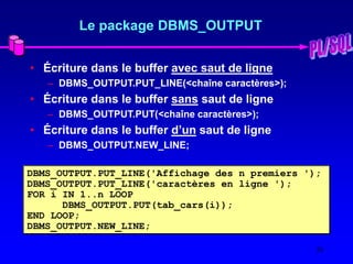 20
Le package DBMS_OUTPUT
• Écriture dans le buffer avec saut de ligne
– DBMS_OUTPUT.PUT_LINE(<chaîne caractères>);
• Écriture dans le buffer sans saut de ligne
– DBMS_OUTPUT.PUT(<chaîne caractères>);
• Écriture dans le buffer d’un saut de ligne
– DBMS_OUTPUT.NEW_LINE;
DBMS_OUTPUT.PUT_LINE('Affichage des n premiers ');
DBMS_OUTPUT.PUT_LINE('caractères en ligne ');
FOR i IN 1..n LOOP
DBMS_OUTPUT.PUT(tab_cars(i));
END LOOP;
DBMS_OUTPUT.NEW_LINE;
 