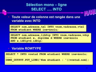 21
Sélection mono – ligne
SELECT …. INTO
• Toute valeur de colonne est rangée dans une
variable avec INTO
• Variable ROWTYPE
SELECT nom,adresse,tel INTO vnom,vadresse,vtel
FROM etudiant WHERE ine=&nolu;
SELECT nom,adresse,libDip INTO vnom,vadresse,vdip
FROM etudiant e, diplôme d WHERE ine=&nolu
AND e.idDip=d.idDip;
SELECT * INTO vretud FROM etudiant WHERE ine=&nolu;
…………
DBMS_OUTPUT.PUT_LINE('Nom étudiant : '||vretud.nom);
…………
 