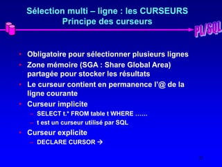 22
Sélection multi – ligne : les CURSEURS
Principe des curseurs
• Obligatoire pour sélectionner plusieurs lignes
• Zone mémoire (SGA : Share Global Area)
partagée pour stocker les résultats
• Le curseur contient en permanence l’@ de la
ligne courante
• Curseur implicite
– SELECT t.* FROM table t WHERE ……
– t est un curseur utilisé par SQL
• Curseur explicite
– DECLARE CURSOR 
 