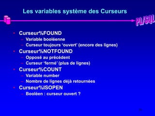 26
Les variables système des Curseurs
• Curseur%FOUND
– Variable booléenne
– Curseur toujours ‘ouvert’ (encore des lignes)
• Curseur%NOTFOUND
– Opposé au précédent
– Curseur ‘fermé’ (plus de lignes)
• Curseur%COUNT
– Variable number
– Nombre de lignes déjà retournées
• Curseur%ISOPEN
– Booléen : curseur ouvert ?
 