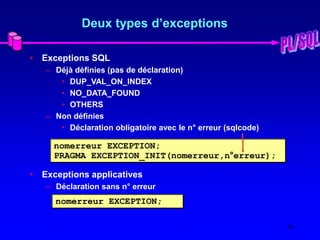 30
Deux types d’exceptions
• Exceptions SQL
– Déjà définies (pas de déclaration)
• DUP_VAL_ON_INDEX
• NO_DATA_FOUND
• OTHERS
– Non définies
• Déclaration obligatoire avec le n° erreur (sqlcode)
• Exceptions applicatives
– Déclaration sans n° erreur
nomerreur EXCEPTION;
PRAGMA EXCEPTION_INIT(nomerreur,n°erreur);
nomerreur EXCEPTION;
 