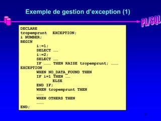 31
Exemple de gestion d’exception (1)
DECLARE
tropemprunt EXCEPTION;
i NUMBER;
BEGIN
i:=1;
SELECT ……
i:=2;
SELECT ……
IF ……… THEN RAISE tropemprunt; ………
EXCEPTION
WHEN NO_DATA_FOUND THEN
IF i=1 THEN ……
ELSE
END IF;
WHEN tropemprunt THEN
………
WHEN OTHERS THEN
………
END;
 
