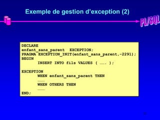 32
Exemple de gestion d’exception (2)
DECLARE
enfant_sans_parent EXCEPTION;
PRAGMA EXCEPTION_INIT(enfant_sans_parent,-2291);
BEGIN
INSERT INTO fils VALUES ( ……. );
EXCEPTION
WHEN enfant_sans_parent THEN
………
WHEN OTHERS THEN
………
END;
 