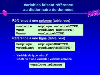 7
Variables faisant référence
au dictionnaire de données
• Référence à une colonne (table, vue)
• Référence à une ligne (table, vue)
– Variable de type ‘struct’
– Contenu d’une variable : variable.colonne
vsalaire employe.salaire%TYPE;
vnom etudiant.nom%TYPE;
Vcomm vsalaire%TYPE;
vemploye employe%ROWTYPE;
vetudiant etudiant%ROWTYPE;
vemploye.adresse
 