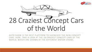 28 Craziest Concept Cars
of the World
AUTO SHOW IS THE BEST PLATFORM TO SHOWCASE THE NEW CONCEPT
CARS. HERE, TAKE A LOOK AT THE 28 CRAZIEST CONCEPT CARS OF THE
WORLD, WHICH ARE SHOWN AT THE DIFFERENT MOTOR SHOWS.
 