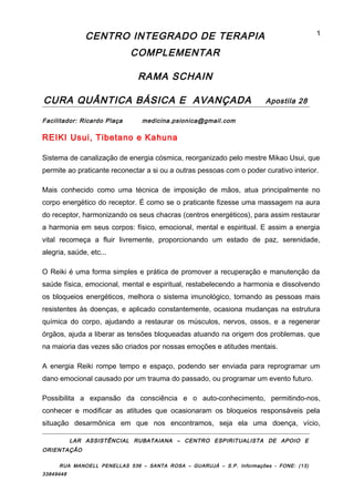 CENTRO INTEGRADO DE TERAPIA
COMPLEMENTAR
RAMA SCHAIN
CURA QUÂNTICA BÁSICA E AVANÇADA Apostila 28
Facilitador: Ricardo Plaça medicina.psionica@gmail.com
REIKI Usui, Tibetano e Kahuna
Sistema de canalização de energia cósmica, reorganizado pelo mestre Mikao Usui, que
permite ao praticante reconectar a si ou a outras pessoas com o poder curativo interior.
Mais conhecido como uma técnica de imposição de mãos, atua principalmente no
corpo energético do receptor. É como se o praticante fizesse uma massagem na aura
do receptor, harmonizando os seus chacras (centros energéticos), para assim restaurar
a harmonia em seus corpos: físico, emocional, mental e espiritual. E assim a energia
vital recomeça a fluir livremente, proporcionando um estado de paz, serenidade,
alegria, saúde, etc...
O Reiki é uma forma simples e prática de promover a recuperação e manutenção da
saúde física, emocional, mental e espiritual, restabelecendo a harmonia e dissolvendo
os bloqueios energéticos, melhora o sistema imunológico, tornando as pessoas mais
resistentes às doenças, e aplicado constantemente, ocasiona mudanças na estrutura
química do corpo, ajudando a restaurar os músculos, nervos, ossos, e a regenerar
órgãos, ajuda a liberar as tensões bloqueadas atuando na origem dos problemas, que
na maioria das vezes são criados por nossas emoções e atitudes mentais.
A energia Reiki rompe tempo e espaço, podendo ser enviada para reprogramar um
dano emocional causado por um trauma do passado, ou programar um evento futuro.
Possibilita a expansão da consciência e o auto-conhecimento, permitindo-nos,
conhecer e modificar as atitudes que ocasionaram os bloqueios responsáveis pela
situação desarmônica em que nos encontramos, seja ela uma doença, vício,
LAR ASSISTÊNCIAL RUBATAIANA – CENTRO ESPIRITUALISTA DE APOIO E
ORIENTAÇÃO
RUA MANOELL PENELLAS 536 – SANTA ROSA – GUARUJÁ – S.P. Informações - FONE: (13)
33849448
1
 