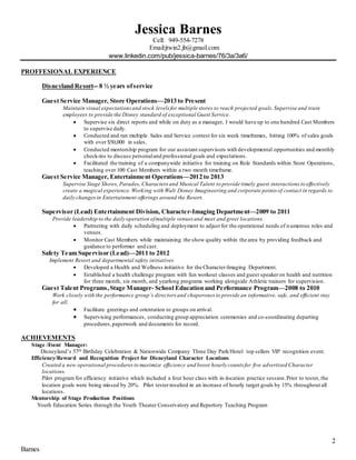 2
Barnes
Jessica Barnes
Cell: 949-554-7278
Email:jtwin2.jb@gmail.com
www.linkedin.com/pub/jessica-barnes/76/3a/3a6/
PROFFESIONAL EXPERIENCE
Disneyland Resort-- 8 ½ years ofservice
Guest Service Manager, Store Operations—2013 to Present
Maintain visual expectationsand stock levels for multiple stores to reach projected goals.Supervise and train
employees to provide the Disney standard of exceptional Guest Service.
 Supervise six direct reports and while on duty as a manager, I would have up to one hundred Cast Members
to supervise daily.
 Conducted and ran multiple Sales and Service contest for six week timeframes, hitting 100% of sales goals
with over $50,000 in sales.
 Conducted mentorship program for our assistant supervisors with developmental opportunities and monthly
check-ins to discuss personaland professional goals and expectations.
 Facilitated the training of a companywide initiative for training on Role Standards within Store Operations,
teaching over 100 Cast Members within a two month timeframe.
Guest Service Manager, Entertainment Operations—2012 to 2013
Supervise Stage Shows, Parades, Characters and Musical Talent to provide timely guest interactions to effectively
create a magical experience. Working with Walt Disney Imagineering and corporate points of contact in regards to
daily changesin Entertainment offerings around the Resort.
Supervisor (Lead) Entertainment Division, Character-Imaging Department—2009 to 2011
Provide leadership to the daily operation ofmultiple venues and meet and greet locations.
 Partnering with daily scheduling and deployment to adjust for the operational needs of numerous roles and
venues.
 Monitor Cast Members while maintaining the show quality within the area by providing feedback and
guidance to performer and cast.
Safety Team Supervisor (Lead)—2011 to 2012
Implement Resort and departmental safety initiatives
 Developed a Health and Wellness initiative for the Character-Imaging Department.
 Established a health challenge program with fun workout classes and guest speakeron health and nutrition
for three month, six month, and yearlong programs working alongside Athletic trainers for supervision.
Guest Talent Programs,Stage Manager- School Education and Performance Program—2008 to 2010
Work closely with the performance group’s directors and chaperones to provide an informative, safe, and efficient stay
for all.
 Facilitate greetings and orientation to groups on arrival.
 Supervising performances, conducting group appreciation ceremonies and co-coordinating departing
procedures,paperwork and documents for record.
ACHIEVEMENTS
Stage /Event Manager:
Disneyland’s 57th Birthday Celebration & Nationwide Company Three Day Park/Hotel top sellers VIP recognition event.
Efficiency/Reward and Recognition Project for Disneyland Character Locations
Created a new operational proceduresto maximize efficiency and boost hourly counts for five advertised Character
locations.
Pilot program for efficiency initiative which included a four hour class with in-location practice session.Prior to tester, the
location goals were being missed by 20%. Pilot testerresulted in an increase of hourly target goals by 15% throughout all
locations.
Mentorship of Stage Production Positions
Youth Education Series through the Youth Theater Conservatory and Repertory Teaching Program
 