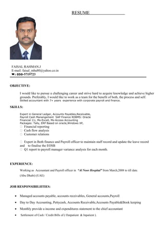 RESUME
FAISAL RAHMAN.J
E-mail: faisal_mba80@yahoo.co.in
: 050-5719723
OBJECTIVE:
I would like to pursue a challenging career and strive hard to acquire knowledge and achieve higher
grounds. Preferably, I would like to work as a team for the benefit of both, the process and self.
Skilled accountant with 7+ years experience with corporate payroll and finance.
SKILLS:
Expert in General Ledger, Accounts Payables,Receivable,
Payroll Cash Manangement SAP Finance RDBMS: Oracle
Financial 11i, Ms-Excell, Ms-Access Accounting
Packages: Tally, ERP Based on oracle,Windows XP,
 Financial reporting
 Cash flow analysis
 Customer relations
 Expert in Both finance and Payroll officer to maintain staff record and update the leave record
and to finalise the EOSB
 Q1 report to payroll manager variance analysis for each month.
EXPERIENCE:
Working as Accountant and Payroll officer in “Al Noor Hospital” from March,2008 to till date.
(Abu Dhabi) (UAE)
JOB RESPONSIBILIITIES:
• Managed accounts payable, accounts receivables, General accounts,Payroll
• Day to Day Accounting, Pettycash, Accounts Receivable,Accounts Payable&Book keeping
• Monthly provide a income and expenditures statement to the chief accountant
• Settlement of Cash / Credit Bills of ( Outpatient & Inpatient ).
 