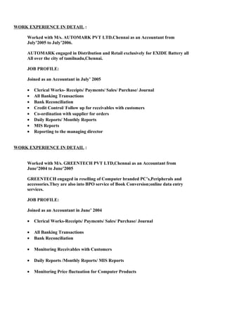 WORK EXPERIENCE IN DETAIL :
Worked with M/s. AUTOMARK PVT LTD.Chennai as an Accountant from
July’2005 to July’2006.
AUTOMARK engaged in Distribution and Retail exclusively for EXIDE Battery all
All over the city of tamilnadu,Chennai.
JOB PROFILE:
Joined as an Accountant in July’ 2005
• Clerical Works- Receipts/ Payments/ Sales/ Purchase/ Journal
• All Banking Transactions
• Bank Reconciliation
• Credit Control/ Follow up for receivables with customers
• Co-ordination with supplier for orders
• Daily Reports/ Monthly Reports
• MIS Reports
• Reporting to the managing director
WORK EXPERIENCE IN DETAIL :
Worked with M/s. GREENTECH PVT LTD,Chennai as an Accountant from
June’2004 to June’2005
GREENTECH engaged in reselling of Computer branded PC’s,Peripherals and
accessories.They are also into BPO service of Book Conversion;online data entry
services.
JOB PROFILE:
Joined as an Accountant in June’ 2004
• Clerical Works-Receipts/ Payments/ Sales/ Purchase/ Journal
• All Banking Transactions
• Bank Reconciliation
• Monitoring Receivables with Customers
• Daily Reports /Monthly Reports/ MIS Reports
• Monitoring Price fluctuation for Computer Products
 
