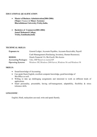 EDUCATIONAL QUALIFICATION:
• Master of Business Administration(2004-2006)
(Major: Finance & Minor: Systems)
Bharathidasan University,Trichy,India.
• Bachelors of Commerce(2001-2004)
Jamal Mohamed College,
Trichy,Tamilnadu,India
TECHNICAL SKILLS:
Exposure to: General Ledger, Accounts Payables, Accounts Receivable, Payroll
Cash Manangement (Purchasing, Inventory, Human Resources).
RDBMS: Oracle Financial 11i, Ms-Excell, Ms-Access
Accounting Packages: Tally, ERP Based on oracle,SAP
Operating Systems: Windows XP, Windows 2000 Server, Windows Nt and Windows 98
SKILLS:
• Sound knowledge of Accounting.
• Can speak fluent English, excellent computer knowledge, good knowledge of
Ms-Office as well.
• Willing to take up challenging assignments and interested to work on different kinds of
applications
• Smart personality, presentable, having self-management, adaptability, flexibility & stress
tolerance skills.
LINGUISTIC:
English, Hindi, malayalam can read, write and speak fluently.
 