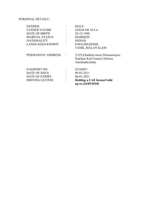 PERSONAL DETAILS :
GENDER : MALE
FATHER’S NAME : JAHAFAR ALI.A
DATE OF BIRTH : 28-12-1980
MARITAL STATUS : MARRIED
NATIONALITY : INDIAN
LANGUAGES KNOWN : ENGLISH,HINDI,
TAMIL,MALAYALAM
PERMANENT ADDRESS : 2/325,Ellaikkal street,Thirunaraiyur,
Natchiar Koil,Tanjore District,
Tamilnadu,India.
PASSPORT NO : J5326897.
DATE OF ISSUE : 09-01-2011
DATE OF EXPIRY : 08-01-2021
DRIVING LICENSE : Holding a UAE licenseValid
up to (24/09/2018)
 