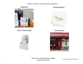 11
More Chinese Restaurant Options
WindowDecal
BrandedNapkinsDisplayAds
FlyersinTakeoutBags
www.FortuneCookieAdvertising.com
Therearemoreadvertisingoptionsavailable.
Contactustolearnmore.
 