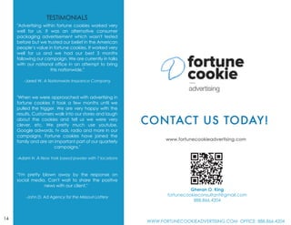 "Advertising within fortune cookies worked very
well for us. It was an alternative consumer
packaging advertisement which wasn't tested
before but we trusted our belief in the American
people’s value in fortune cookies. It worked very
well for us and we had our best 3 months
following our campaign. We are currently in talks
with our national office in an attempt to bring
this nationwide."
-Jared W. A Nationwide Insurance Company
"When we were approached with advertising in
fortune cookies it took a few months until we
pulled the trigger. We are very happy with the
results. Customers walk into our stores and laugh
about the cookies and tell us we were very
clever, etc. We pretty much use youtube,
Google adwords, tv ads, radio and more in our
campaigns. Fortune cookies have joined the
family and are an important part of our quarterly
campaigns."
-Adam H. A New York based jeweler with 7 locations
“I'm pretty blown away by the response on
social media. Can't wait to share the positive
Y news with our client."
-John D. Ad Agency for the Missouri Lottery
14
Gheran O. King
fortunecookieconsultant@gmail.com
888.866.4204
WWW.FORTUNECOOKIEADVERTISING.COM OFFICE: 888.866.4204
 