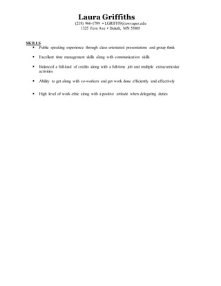 Laura Griffiths
(218) 966-1789 ▪ LGRIFFI9@uwsuper.edu
1325 Fern Ave ▪ Duluth, MN 55805
SKILLS
 Public speaking experience through class orientated presentations and group think
 Excellent time management skills along with communication skills
 Balanced a full-load of credits along with a full-time job and multiple extracurricular
activities
 Ability to get along with co-workers and get work done efficiently and effectively
 High level of work ethic along with a positive attitude when delegating duties
 