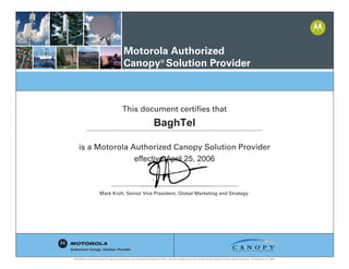 Motorola Authorized
Canopy®
Solution Provider
Mark Kroh, Senior Vice President, Global Marketing and Strategy
This document certifies that
is a Motorola Authorized Canopy Solution Provider
Mark Kroh, Senior Vice President, Global Marketing and Strategy
BaghTel
effective April 25, 2006
 
