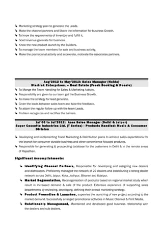  Marketing strategy plan to generate the Leads.
 Make the channel partners and Share the information for business Growth.
 To know the requirements of Inventory and fulfill it.
 Good revenue generate for business.
 Know the new product launch by the Builders.
 To manage the team members for sale and business activity.
 Make the promotional activity and accelerate, motivate the Associates partners.
Aug’2012 to May’2013: Sales Manager (Noida)
Startrak Enterprises. – Real Estate (Fresh Booking & Resale)
 To Mange the Team Handling for Sales & Marketing Activity.
 Responsibility are given to our team got the Business Growth.
 To make the strategy for lead generate.
 Given the leads between sales team and take the feedback.
 To attain the regular follow up with the team Leads.
 Problem recognizes and rectifies the barriers.
Jul’05 to Jul’2012: Area Sales Manager (Delhi & Jaipur)
Super Cassette Industries Ltd. (T Series) - Products Handled: Music & Consumer
Division
 Developing and implementing Trade Marketing & Distribution plans to achieve sales expectations for
the branch for consumer durable business and other convenience focused products.
 Responsible for generating & prospecting database for the customers in Delhi & in the remote areas
of Rajasthan.
Significant Accomplishments:
 Identifying Channel Partners, Responsible for developing and assigning new dealers
and distributors. Proficiently managed the network of 22 dealers and establishing a strong dealer
network across Delhi, Jaipur, Kota, Jodhpur, Bikaner and Udaipur.
 Market Segmentation, Recategorisation of products based on regional market study which
result in increased demand & sale of the product. Extensive experience of supporting sales
departments by reviewing, developing, defining their overall marketing strategy.
 Product Promotion & Launches, supervise the launching of new project according to the
market demand. Successfully arranged promotional activities in Music Channel & Print Media.
 Relationship Management, Maintained and developed good business relationship with
the dealers and sub dealers.
 