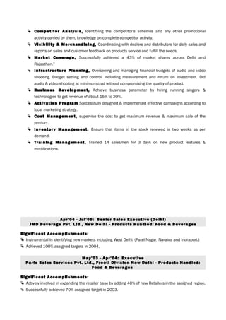  Competitor Analysis, Identifying the competitor’s schemes and any other promotional
activity carried by them, knowledge on complete competitor activity.
 Visibility & Merchandising, Coordinating with dealers and distributors for daily sales and
reports on sales and customer feedback on products service and fulfill the needs.
 Market Coverage, Successfully achieved a 43% of market shares across Delhi and
Rajasthan.”
 Infrastructure Planning, Overseeing and managing financial budgets of audio and video
shooting. Budget setting and control, including measurement and return on investment. Did
audio & video shooting at minimum cost without compromising the quality of product.
 Business Development, Achieve business parameter by hiring running singers &
technologies to get revenue of about 15% to 20%.
 Activation Program Successfully designed & implemented effective campaigns according to
local marketing strategy.
 Cost Management, supervise the cost to get maximum revenue & maximum sale of the
product.
 Inventory Management, Ensure that items in the stock renewed in two weeks as per
demand.
 Training Management, Trained 14 salesmen for 3 days on new product features &
modifications.
Apr’04 - Jul’05: Senior Sales Executive (Delhi)
JMD Beverage Pvt. Ltd., New Delhi - Products Handled: Food & Beverages
Significant Accomplishments:
 Instrumental in identifying new markets including West Delhi. (Patel Nagar, Naraina and Indrapuri.)
 Achieved 100% assigned targets in 2004.
May’03 - Apr’04: Executive
Parle Sales Services Pvt. Ltd., Frooti Division New Delhi - Products Handled:
Food & Beverages
Significant Accomplishments:
 Actively involved in expanding the retailer base by adding 40% of new Retailers in the assigned region.
 Successfully achieved 70% assigned target in 2003.
 