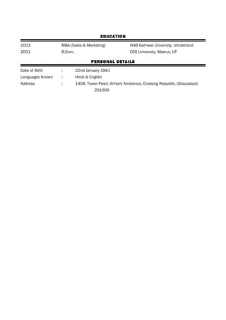 EDUCATION
2003 MBA (Sales & Marketing) HNB Garhwal University, Uttrakhand
2001 B.Com. CCS University, Meerut, UP
PERSONAL DETAILS
Date of Birth : 22nd January 1981
Languages Known : Hindi & English
Address : 1404, Tower-Pearl, Arihant Ambience, Crossing Republik, (Ghaziabad)
201009
 