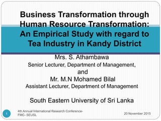 Mrs. S. Athambawa
Senior Lecturer, Department of Management,
and
Mr. M.N Mohamed Bilal
Assistant Lecturer, Department of Management
South Eastern University of Sri Lanka
Business Transformation through
Human Resource Transformation:
An Empirical Study with regard to
Tea Industry in Kandy District
20 November 20151
4th Annual International Research Conference-
FMC- SEUSL
 