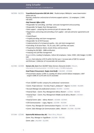 Joerg Schaefer
+49 (0) 170 92 72 224| joerg.r.schaefer@gmail.com
3
08/2008 - 06/2011 TowerMasterCorperation (M) Sdh. Bhd. | KualaLumpur,Malaysia| www.towermaster-
online.com.my
Planning, production and erection of antenna-support-systems | 11 employees | 3 Mill.
US$ Sales
Chief Financial Officer (CF0)
▪ Responsible for controlling, cash-flow- and asset management and accounting
▪ Responsible for Supply Chain Managements
▪ Sales support – preparing the commercial part of customer offers
▪ Negotiation, contracting and controlling of all supplier- and sub-contractor agreements and
works
▪ Import/Export
▪ Projektcontrolling and claim management
▪ Responsible for all HR-Processes
▪ Implementation of a transparent quality-, risk- and claim management
▪ Controlling of all value flows : TO, OI, costs, EBIT, cash flow and assets
▪ Preparation of balance sheets, income & loss and taxreturns
▪ Heading the ISO 9001 - 2008 certification
▪ Invoicing and cash flow management
Responsibility: Leading 5 employees, indirect 60 employees | Sales: 4 Mill. USD| Budget: 3,5 Mill.
USD
Success: Cost reduction of 25 % within the first year | Increase sales of 100 % in second
and third year | Collection of irrecoverable old receivables
01/1986 - 10/2009 Siemens AG, Com (from 04/2007 Nokia Siemens Networks GmbH) | Munich,
Information & Communication | 21.0 Bill. € sales | 53.000 employees
Head Project Procurement- Region Asia-Pacific | 06/2005 - 07/2008
▪ Procurement volume 3,2 Bill. € | Leading of 5 direct and 18 indirect employees | EBIT
target in 2006 of 11,8 % with 13,5 % exceeded
▪ From 10/2007 transfer company for professional reorientation
▪ Comm. Project director - Turn-Key Project „Globacom“ - Nigeria| 01/2004 - 05/2005
▪ Account Manager for professional services| 09/2003 - 12/2003
▪ Head of Dept. – Comm. Proj. Management Africa, Munich | 12/2002 - 08/2003
▪ Head of Dept. – Comm. Proj. Management Middle east & Africa, Munich | 03/2002 -
11/2002
▪ Head of Comm. Sales – Africa, Munich | 10/2000 - 02/2002
▪ CFO Communication – Lagos, Nigeria | 10/1998 - 09/2000
▪ Comm. Proj. Manager for Communication Projects | 04/1988 - 09/1998
▪ Comm. Sales Manager for Communication cables - Munich | 01/1986 - 03/1988
07/1984 - 12/1985 Dykerhoff& Widmann Bau AG | West Africa, Munich
Comm. Proj. Manager in Togo/Benin | 02/1985 - 09/1985
Comm. sales | 06/1984 - 01/1985
 