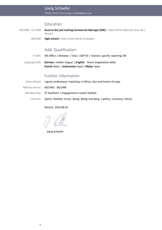 Joerg Schaefer
+49 (0) 170 92 72 224| joerg.r.schaefer@gmail.com
4
Education
09/1980 - 01/1983 Dual on the job training Commercial Manager (IHK) | Dykerhoff & Widmann Bau AG |
Munich
08/1980 High school| High school Markt Schwaben
Add. Qualification
IT skills MS Office | Windows | Visio | SAP-R3 | Siemens specific reporting SW
Languageskills German: mother tongue | English: fluent (negotiation skills)
French: basic | Indonesian: basic | Malay: basic
Further information
Stays abroad regular professional trips/stays in Africa, Asia and Eastern Europe
Military service 04/1983 - 06/1984
Memberships FC Aschheim | Engagement in youth football
Interests Sports: football, tennis, diving, biking and skiing | politics, economy, history
Munich, 2016-08-20
Joerg Schaefer
 