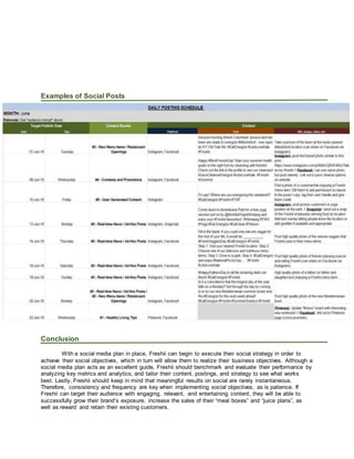 Examples of Social Posts
Conclusion
With a social media plan in place, Freshii can begin to execute their social strategy in order to
achieve their social objectives, which in turn will allow them to realize their business objectives. Although a
social media plan acts as an excellent guide, Freshii should benchmark and evaluate their performance by
analyzing key metrics and analytics, and tailor their content, postings, and strategy to see what works
best. Lastly, Freshii should keep in mind that meaningful results on social are rarely instantaneous.
Therefore, consistency and frequency are key when implementing social objectives, as is patience. If
Freshii can target their audience with engaging, relevant, and entertaining content, they will be able to
successfully grow their brand’s exposure, increase the sales of their “meal boxes” and “juice plans”, as
well as reward and retain their existing customers.
 