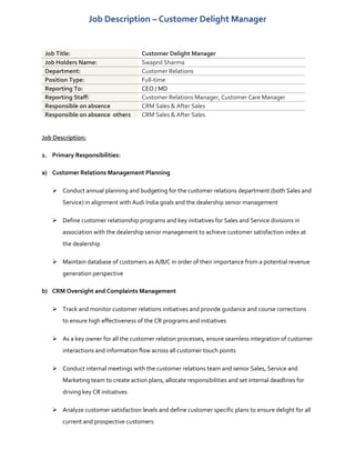 Job Description – Customer Delight Manager
Job Title: Customer Delight Manager
Job Holders Name: Swapnil Sharma
Department: Customer Relations
Position Type: Full-time
Reporting To: CEO / MD
Reporting Staff: Customer Relations Manager, Customer Care Manager
Responsible on absence CRM Sales & After Sales
Responsible on absence others CRM Sales & After Sales
Job Description:
1. Primary Responsibilities:
a) Customer Relations Management Planning
 Conduct annual planning and budgeting for the customer relations department (both Sales and
Service) in alignment with Audi India goals and the dealership senior management
 Define customer relationship programs and key initiatives for Sales and Service divisions in
association with the dealership senior management to achieve customer satisfaction index at
the dealership
 Maintain database of customers as A/B/C in order of their importance from a potential revenue
generation perspective
b) CRM Oversight and Complaints Management
 Track and monitor customer relations initiatives and provide guidance and course corrections
to ensure high effectiveness of the CR programs and initiatives
 As a key owner for all the customer relation processes, ensure seamless integration of customer
interactions and information flow across all customer touch points
 Conduct internal meetings with the customer relations team and senior Sales, Service and
Marketing team to create action plans, allocate responsibilities and set internal deadlines for
driving key CR initiatives
 Analyze customer satisfaction levels and define customer specific plans to ensure delight for all
current and prospective customers
 