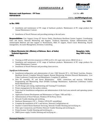KRISHNANANDA A
Relevant work Experience: ~19 Years Cell No: +91-
9591810419
EMAIL: kris707in@gmail.com
Sep 1993
to Dec 1995
 Installation and maintenance of PC range of hardware products. Maintenance of PC range products for
Annual Maintenance Contract.
 Installation of Novell Netware and providing training to the end users.
Responsibilities: User Support Group (IT Service Desk), Distribution Backbone System Support, Coordinating
Sales and Stores, Network Monitoring and Support, Technical Operations, System Administration (SA),
uninterrupted Material and data support to Workstations, HRA IT support, Punch Clock Monitoring, Payroll
management, Accounts Management, Inventory Controlling.
5. Bharat Electronics Ltd. (Ministry of Defense, Govt. of India) Bangalore, India
Technical Apprentice Aug 1991 to July
1992
 Training on EDP activities (exposure to UNIX on ICL-101 super mini server, ORACLE etc..)
 Installation and maintenance of PC range of hardware products. Maintenance of PC range products for
Annual Maintenance Contract.
 Installation of Novell Netware and providing client services.
Significant Achievements
 Installation/configuration and administration of over 1500 Network PC’s, 120 Nortel Switches, Routers,
Backbone Servers, Complete Network Support, Remote Monitoring, Wireless Network Maintenance, Live
Video Conference Connections and Maintenance. Complete IT solutions.
 New PC assembly, PC and Server Maintenance. ADSL connections and services, VHF-Radio
Programming and Maintaining. Plant EPABX Exchange Maintenance, Auditorium Conference Control
Room Maintenance etc..
 VLAN Design and costing, implementing and Training IT Coordinator.
 Project management for the turnkey solution.
 Team lead for Installation/configuration and administration of the local area network and operating system
Software.
 Application System Development and Maintenance in Clipper, VB6 and SQL+.
 Administration of Novel Netware, Windows NT & Proxy Server.
 Network Trouble shooting and rectifying.
 Hardware Maintenance ( PC’s , Printers, UPS & PC assembling )
 Complete Re-installation of PC’s and Servers, Network Configurations etc..
 Seamen’s Control Room Hardware Servicing, Network Trouble Shooting and rectifying etc..
 Fiber optic Connectivity and Wireless Network Trouble Shooting and rectifying etc..
 Printer/Scanner Trouble Shooting and rectifying etc…
 SMPS power supply Trouble Shooting and rectifying etc…
Personal Details:
 