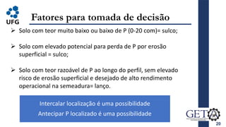 20
Fatores para tomada de decisão
 Solo com teor muito baixo ou baixo de P (0-20 com)= sulco;
 Solo com elevado potencial para perda de P por erosão
superficial = sulco;
 Solo com teor razoável de P ao longo do perfil, sem elevado
risco de erosão superficial e desejado de alto rendimento
operacional na semeadura= lanço.
Intercalar localização é uma possibilidade
Antecipar P localizado é uma possibilidade
 