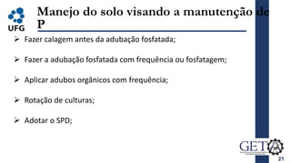 21
Manejo do solo visando a manutenção de
P
 Fazer calagem antes da adubação fosfatada;
 Fazer a adubação fosfatada com frequência ou fosfatagem;
 Aplicar adubos orgânicos com frequência;
 Rotação de culturas;
 Adotar o SPD;
 