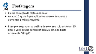 22
Fosfatagem
 É uma correção de fósforo no solo;
 A cada 10 kg de P que aplicamos no solo, tende-se a
aumentar 1 miligrama/dm3;
 Exemplo: segundo sua análise de solo, seu solo está com 15
dm3 e você deseja aumentar para 20 dm3. R. basta
acrescente 50 kg/P.
 
