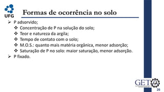 26
Formas de ocorrência no solo
 P adsorvido;
 Concentração de P na solução do solo;
 Teor e natureza da argila;
 Tempo de contato com o solo;
 M.O.S.: quanto mais matéria orgânica, menor adsorção;
 Saturação de P no solo: maior saturação, menor adsorção.
 P fixado.
 