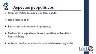 5
Aspectos geopolíticos
 Recursos fosfatados não estão terminando;
 Uso eficiente do P;
 Reuso será cada vez mais importante;
 Rastreabilidade juntamente com questões ambientais e
humanitárias;
 Antever problemas, evitando possíveis barreiras agrícolas.
 
