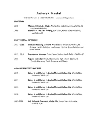 Anthony	
  N.	
  Marshall	
  
2505	
  W	
  Ln	
  Norcatur,	
  KS	
  67653	
  •	
  785-­‐475-­‐7232	
  •	
  tonymarshall33@gmail.com	
  
EDUCATION	
  
	
  
2015	
   Master	
  of	
  Fine	
  Arts	
  –	
  Studio	
  Art,	
  Wichita	
  State	
  University,	
  Wichita,	
  KS	
  
	
   	
  	
  	
  	
  -­‐Emphasis	
  in	
  Painting	
  
2009	
   Bachelor	
  of	
  Fine	
  Arts:	
  Painting,	
  cum	
  laude,	
  Kansas	
  State	
  University,	
  
Manhattan,	
  KS	
  
	
  
	
  
PROFFESSIONAL	
  EXPERIENCE	
  
	
  
2012	
  –	
  2015	
  
	
  
	
  
	
  
2013	
  -­‐	
  2015	
  
Graduate	
  Teaching	
  Assistant,	
  Wichita	
  State	
  University,	
  Wichita,	
  KS	
  
	
  	
  	
  	
  -­‐Drawing	
  1	
  and	
  2,	
  Painting	
  	
  1,	
  Advanced	
  Painting,	
  Senior	
  Painting,	
  and	
  
Mixed	
  Media	
  
	
  
Founder	
  and	
  Manager,	
  ProjectSpace	
  Student	
  Lab	
  &	
  Gallery,	
  Wichita,	
  KS	
  
	
   	
  
2011	
   Adjunct	
  Instructor,	
  Decatur	
  Community	
  High	
  School,	
  Oberlin,	
  KS	
  
	
  	
  	
  	
  -­‐	
  English,	
  Literature,	
  Public	
  Speaking,	
  and	
  Theater	
  
	
  
	
  
AWARDS/GRANTS/FELLOWSHIPS	
  
	
  
2015	
   Esther	
  V.	
  and	
  Clayton	
  H.	
  Staples	
  Memorial	
  Fellowship,	
  Wichita	
  State	
  
University,	
  Wichita,	
  KS	
  
	
  
2014	
  
	
  
Esther	
  V.	
  and	
  Clayton	
  H.	
  Staples	
  Memorial	
  Fellowship,	
  Wichita	
  State	
  
University,	
  Wichita,	
  KS	
  
	
  
2013	
   Esther	
  V.	
  and	
  Clayton	
  H.	
  Staples	
  Memorial	
  Fellowship,	
  Wichita	
  State	
  
University,	
  Wichita,	
  KS	
  
	
   	
  
2012	
   Esther	
  V.	
  and	
  Clayton	
  H.	
  Staples	
  Memorial	
  Fellowship,	
  Wichita	
  State	
  
University,	
  Wichita,	
  KS	
  
	
   	
  
2005-­‐2009	
   Col.	
  Delbert	
  L.	
  Townsend	
  Scholarship,	
  Kansas	
  State	
  University,	
  
Manhattan,	
  KS	
  
	
  
	
  
	
  
	
  
 