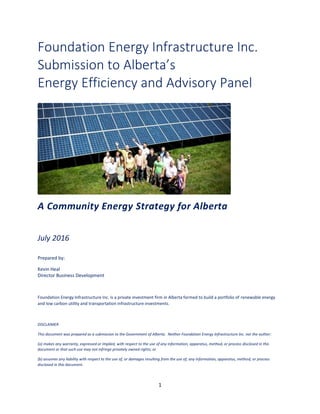 1
Foundation Energy Infrastructure Inc.
Submission to Alberta’s
Energy Efficiency and Advisory Panel
A Community Energy Strategy for Alberta
July 2016
Prepared by:
Kevin Heal
Director Business Development
Foundation Energy Infrastructure Inc. is a private investment firm in Alberta formed to build a portfolio of renewable energy
and low carbon utility and transportation infrastructure investments.
DISCLAIMER
This document was prepared as a submission to the Government of Alberta. Neither Foundation Energy Infrastructure Inc. nor the author:
(a) makes any warranty, expressed or implied, with respect to the use of any information, apparatus, method, or process disclosed in this
document or that such use may not infringe privately owned rights; or
(b) assumes any liability with respect to the use of, or damages resulting from the use of, any information, apparatus, method, or process
disclosed in this document.
 