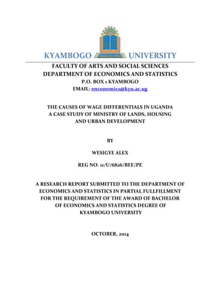 KYAMBOGO UNIVERSITY
FACULTY OF ARTS AND SOCIAL SCIENCES
DEPARTMENT OF ECONOMICS AND STATISTICS
P.O. BOX 1 KYAMBOGO
EMAIL: enconomics@kyu.ac.ug
THE CAUSES OF WAGE DIFFERENTIALS IN UGANDA
A CASE STUDY OF MINISTRY OF LANDS, HOUSING
AND URBAN DEVELOPMENT
BY
WESIGYE ALEX
REG NO. 11/U/6826/BEE/PE
A RESEARCH REPORT SUBMITTED TO THE DEPARTMENT OF
ECONOMICS AND STATISTICS IN PARTIAL FULLFILLMENT
FOR THE REQUIREMENT OF THE AWARD OF BACHELOR
OF ECONOMICS AND STATISTICS DEGREE OF
KYAMBOGO UNIVERSITY
OCTOBER, 2014
 